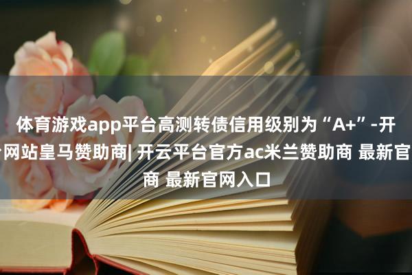 体育游戏app平台高测转债信用级别为“A+”-开云平台网站皇马赞助商| 开云平台官方ac米兰赞助商 最新官网入口