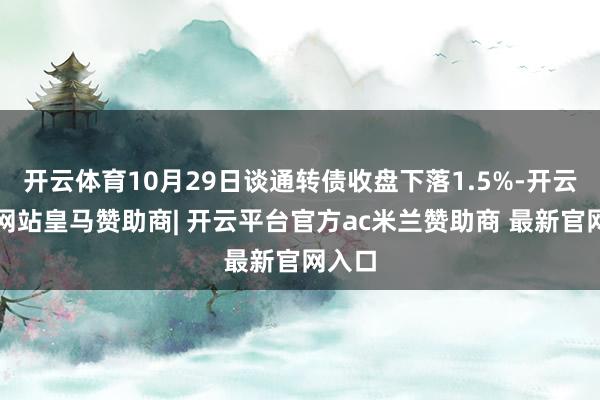 开云体育10月29日谈通转债收盘下落1.5%-开云平台网站皇马赞助商| 开云平台官方ac米兰赞助商 最新官网入口