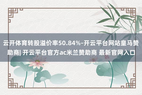 云开体育转股溢价率50.84%-开云平台网站皇马赞助商| 开云平台官方ac米兰赞助商 最新官网入口