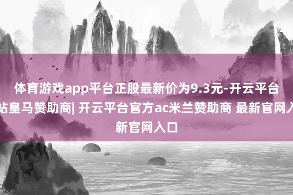 体育游戏app平台正股最新价为9.3元-开云平台网站皇马赞助商| 开云平台官方ac米兰赞助商 最新官网入口