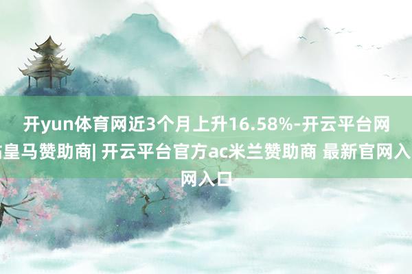 开yun体育网近3个月上升16.58%-开云平台网站皇马赞助商| 开云平台官方ac米兰赞助商 最新官网入口