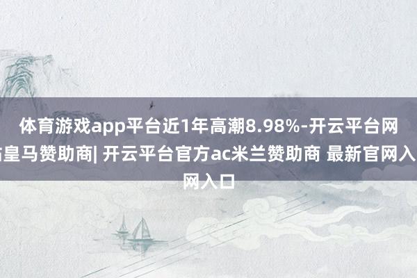 体育游戏app平台近1年高潮8.98%-开云平台网站皇马赞助商| 开云平台官方ac米兰赞助商 最新官网入口