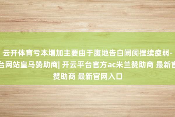 云开体育亏本増加主要由于腹地告白阛阓捏续疲弱-开云平台网站皇马赞助商| 开云平台官方ac米兰赞助商 最新官网入口