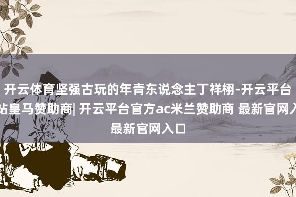 开云体育坚强古玩的年青东说念主丁祥栩-开云平台网站皇马赞助商| 开云平台官方ac米兰赞助商 最新官网入口