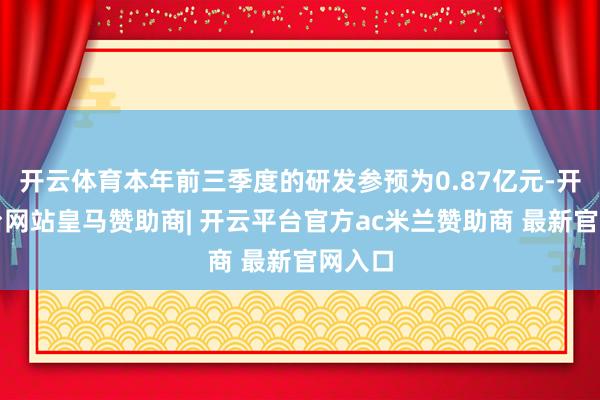 开云体育本年前三季度的研发参预为0.87亿元-开云平台网站皇马赞助商| 开云平台官方ac米兰赞助商 最新官网入口