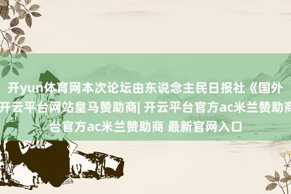 开yun体育网本次论坛由东说念主民日报社《国外金融报》把握-开云平台网站皇马赞助商| 开云平台官方ac米兰赞助商 最新官网入口