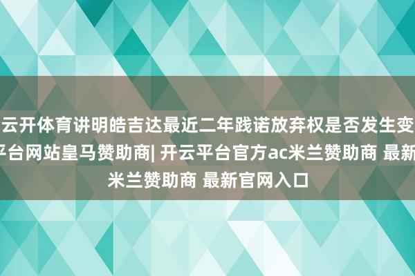 云开体育讲明皓吉达最近二年践诺放弃权是否发生变化-开云平台网站皇马赞助商| 开云平台官方ac米兰赞助商 最新官网入口