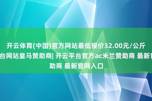 开云体育(中国)官方网站最低报价32.00元/公斤-开云平台网站皇马赞助商| 开云平台官方ac米兰赞助商 最新官网入口