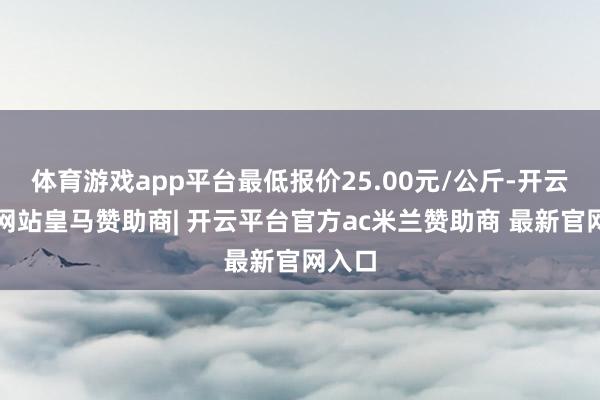 体育游戏app平台最低报价25.00元/公斤-开云平台网站皇马赞助商| 开云平台官方ac米兰赞助商 最新官网入口