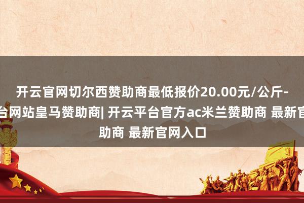 开云官网切尔西赞助商最低报价20.00元/公斤-开云平台网站皇马赞助商| 开云平台官方ac米兰赞助商 最新官网入口