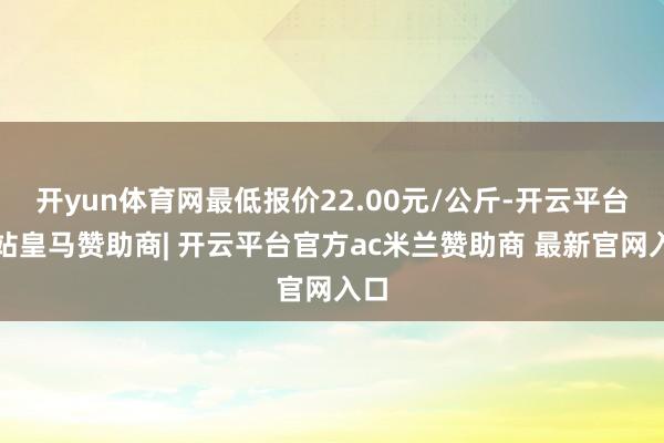 开yun体育网最低报价22.00元/公斤-开云平台网站皇马赞助商| 开云平台官方ac米兰赞助商 最新官网入口