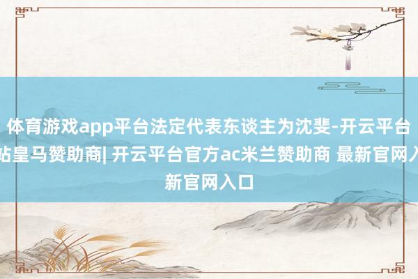 体育游戏app平台法定代表东谈主为沈斐-开云平台网站皇马赞助商| 开云平台官方ac米兰赞助商 最新官网入口