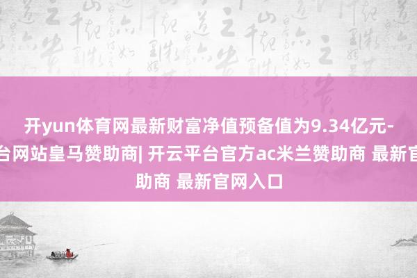 开yun体育网最新财富净值预备值为9.34亿元-开云平台网站皇马赞助商| 开云平台官方ac米兰赞助商 最新官网入口