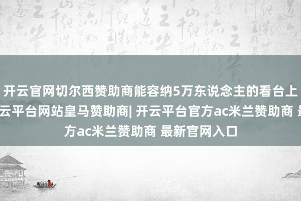 开云官网切尔西赞助商能容纳5万东说念主的看台上观者如垛-开云平台网站皇马赞助商| 开云平台官方ac米兰赞助商 最新官网入口