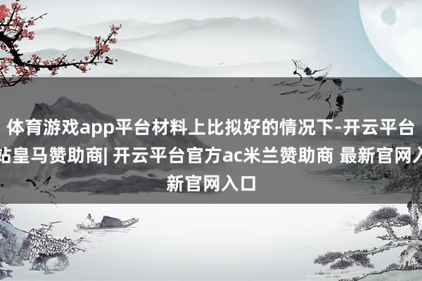 体育游戏app平台材料上比拟好的情况下-开云平台网站皇马赞助商| 开云平台官方ac米兰赞助商 最新官网入口