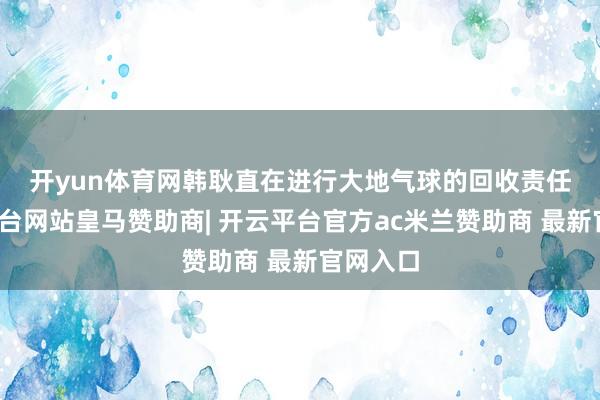 开yun体育网　　韩耿直在进行大地气球的回收责任-开云平台网站皇马赞助商| 开云平台官方ac米兰赞助商 最新官网入口