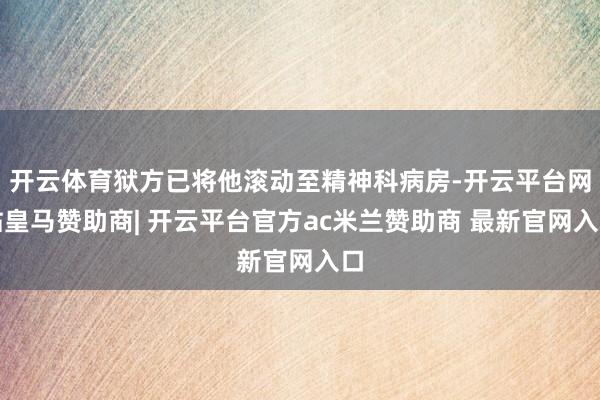 开云体育狱方已将他滚动至精神科病房-开云平台网站皇马赞助商| 开云平台官方ac米兰赞助商 最新官网入口