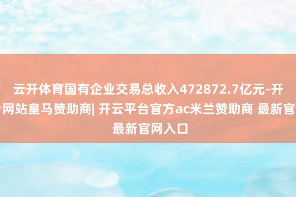 云开体育国有企业交易总收入472872.7亿元-开云平台网站皇马赞助商| 开云平台官方ac米兰赞助商 最新官网入口