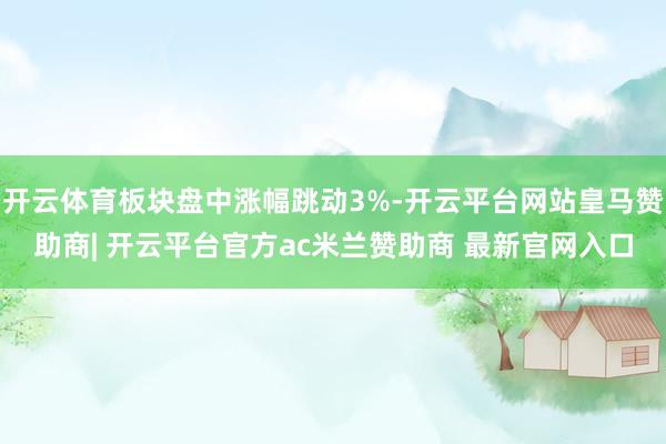 开云体育板块盘中涨幅跳动3%-开云平台网站皇马赞助商| 开云平台官方ac米兰赞助商 最新官网入口