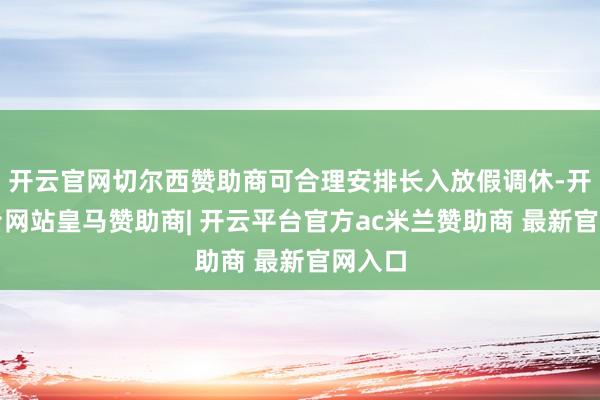 开云官网切尔西赞助商可合理安排长入放假调休-开云平台网站皇马赞助商| 开云平台官方ac米兰赞助商 最新官网入口