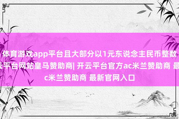 体育游戏app平台且大部分以1元东说念主民币整数倍递加-开云平台网站皇马赞助商| 开云平台官方ac米兰赞助商 最新官网入口