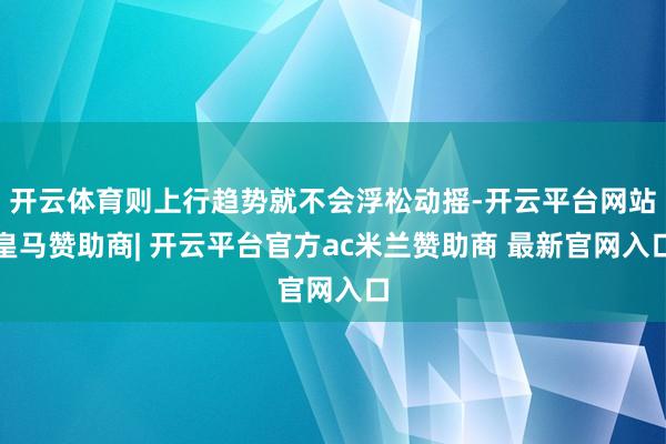 开云体育则上行趋势就不会浮松动摇-开云平台网站皇马赞助商| 开云平台官方ac米兰赞助商 最新官网入口