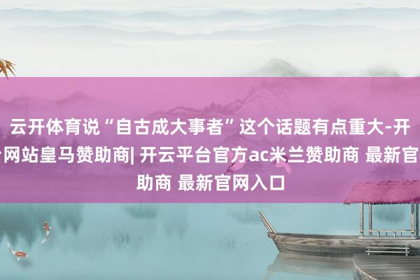 云开体育说“自古成大事者”这个话题有点重大-开云平台网站皇马赞助商| 开云平台官方ac米兰赞助商 最新官网入口