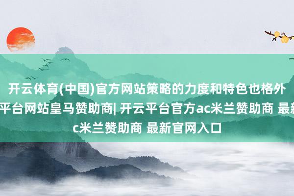 开云体育(中国)官方网站策略的力度和特色也格外显豁-开云平台网站皇马赞助商| 开云平台官方ac米兰赞助商 最新官网入口