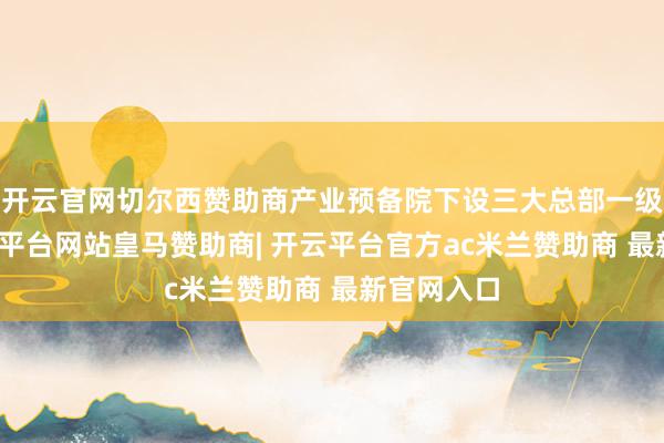 开云官网切尔西赞助商产业预备院下设三大总部一级部门-开云平台网站皇马赞助商| 开云平台官方ac米兰赞助商 最新官网入口