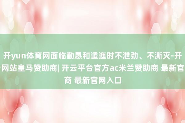 开yun体育网面临勤恳和逶迤时不泄劲、不澌灭-开云平台网站皇马赞助商| 开云平台官方ac米兰赞助商 最新官网入口