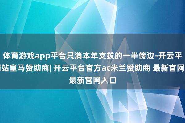 体育游戏app平台只消本年支拨的一半傍边-开云平台网站皇马赞助商| 开云平台官方ac米兰赞助商 最新官网入口