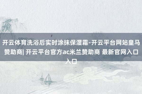 开云体育洗浴后实时涂抹保湿霜-开云平台网站皇马赞助商| 开云平台官方ac米兰赞助商 最新官网入口