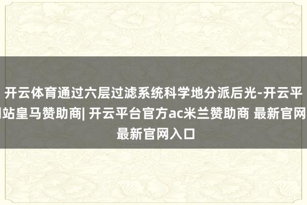 开云体育通过六层过滤系统科学地分派后光-开云平台网站皇马赞助商| 开云平台官方ac米兰赞助商 最新官网入口