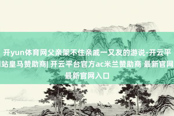 开yun体育网父亲架不住亲戚一又友的游说-开云平台网站皇马赞助商| 开云平台官方ac米兰赞助商 最新官网入口