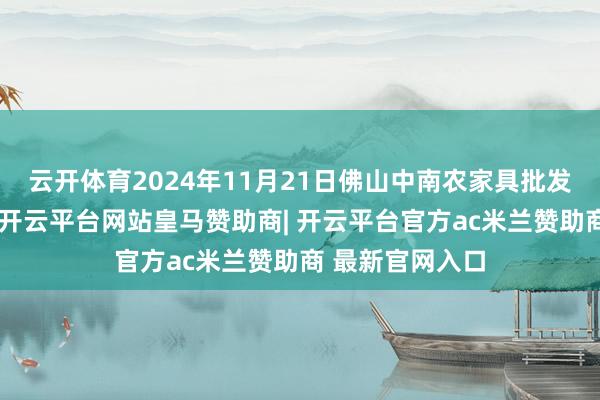 云开体育2024年11月21日佛山中南农家具批发市集价钱行情-开云平台网站皇马赞助商| 开云平台官方ac米兰赞助商 最新官网入口