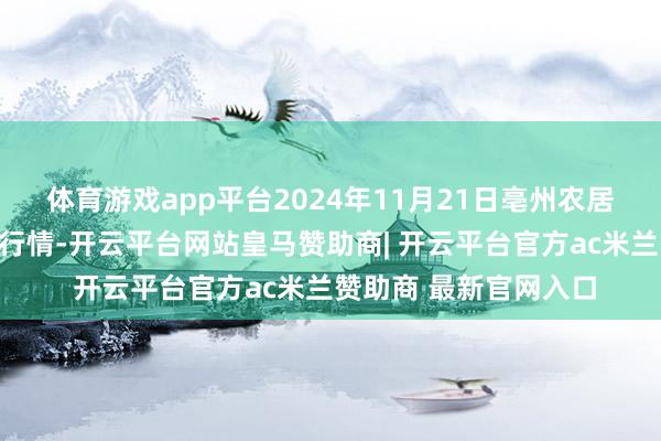 体育游戏app平台2024年11月21日亳州农居品有限职守公司价钱行情-开云平台网站皇马赞助商| 开云平台官方ac米兰赞助商 最新官网入口