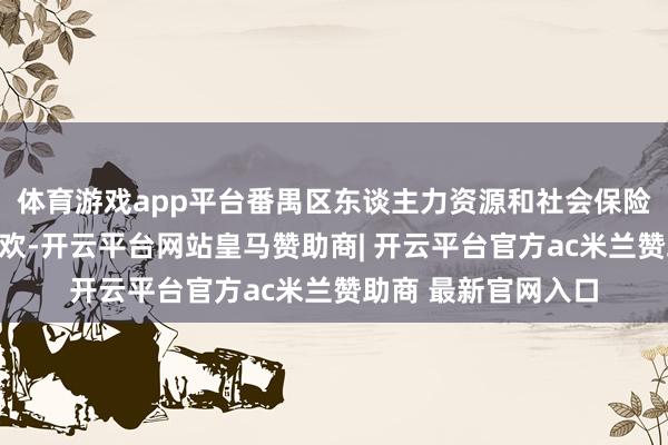 体育游戏app平台番禺区东谈主力资源和社会保险局对此暗示高度喜欢-开云平台网站皇马赞助商| 开云平台官方ac米兰赞助商 最新官网入口