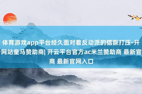 体育游戏app平台经久面对着反动派的猖獗打压-开云平台网站皇马赞助商| 开云平台官方ac米兰赞助商 最新官网入口