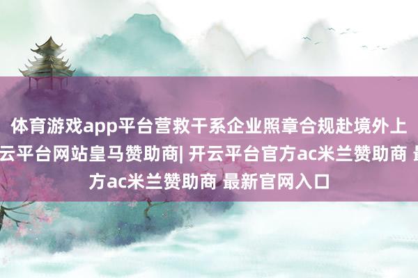 体育游戏app平台营救干系企业照章合规赴境外上市、融资-开云平台网站皇马赞助商| 开云平台官方ac米兰赞助商 最新官网入口