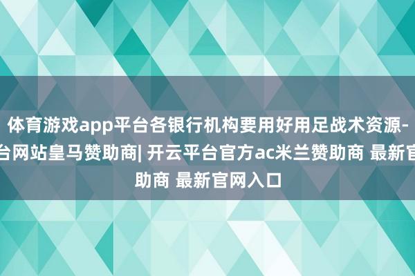 体育游戏app平台各银行机构要用好用足战术资源-开云平台网站皇马赞助商| 开云平台官方ac米兰赞助商 最新官网入口