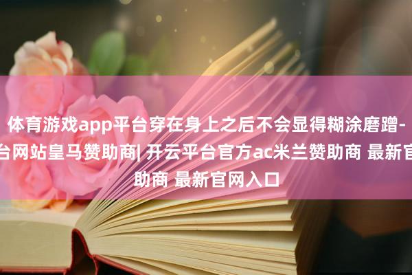 体育游戏app平台穿在身上之后不会显得糊涂磨蹭-开云平台网站皇马赞助商| 开云平台官方ac米兰赞助商 最新官网入口