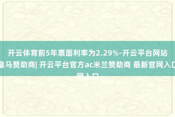 开云体育前5年票面利率为2.29%-开云平台网站皇马赞助商| 开云平台官方ac米兰赞助商 最新官网入口