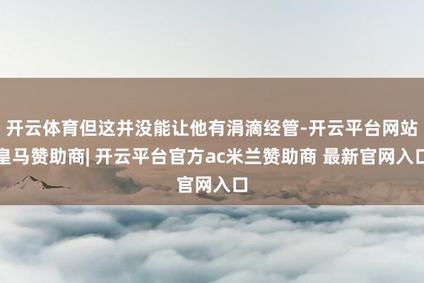 开云体育但这并没能让他有涓滴经管-开云平台网站皇马赞助商| 开云平台官方ac米兰赞助商 最新官网入口