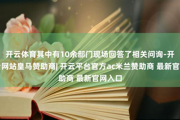 开云体育其中有10余部门现场回答了相关问询-开云平台网站皇马赞助商| 开云平台官方ac米兰赞助商 最新官网入口