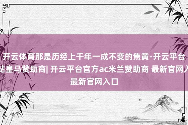 开云体育那是历经上千年一成不变的焦黄-开云平台网站皇马赞助商| 开云平台官方ac米兰赞助商 最新官网入口