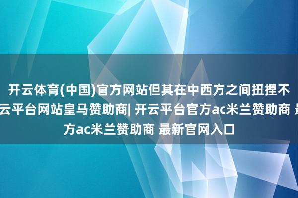 开云体育(中国)官方网站但其在中西方之间扭捏不定的气魄-开云平台网站皇马赞助商| 开云平台官方ac米兰赞助商 最新官网入口