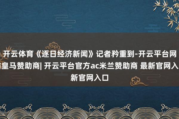 开云体育《逐日经济新闻》记者矜重到-开云平台网站皇马赞助商| 开云平台官方ac米兰赞助商 最新官网入口