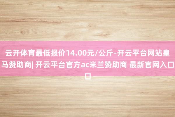 云开体育最低报价14.00元/公斤-开云平台网站皇马赞助商| 开云平台官方ac米兰赞助商 最新官网入口