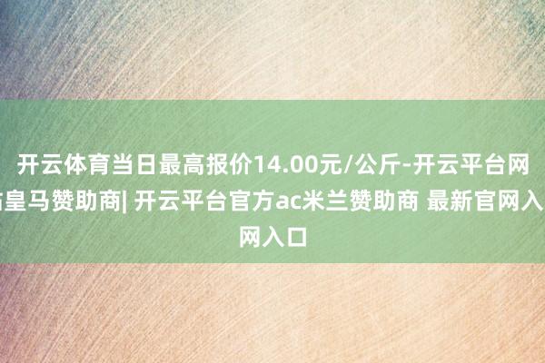 开云体育当日最高报价14.00元/公斤-开云平台网站皇马赞助商| 开云平台官方ac米兰赞助商 最新官网入口