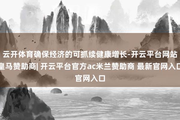 云开体育确保经济的可抓续健康增长-开云平台网站皇马赞助商| 开云平台官方ac米兰赞助商 最新官网入口